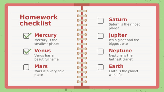 Homework checklist Saturn Saturn is the ringed planet Jupiter Mercury It’s a giant and the biggest one Mercury is the smallest planet Neptune Venus Neptune is the farthest planet Venus has a beautiful name Earth Mars Earth is the planet with life Mars is a very cold place 