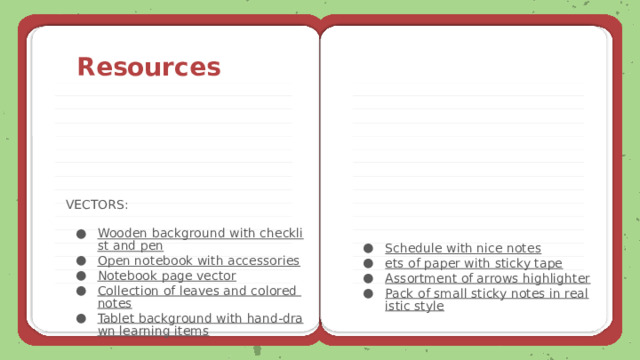 Resources VECTORS: Schedule with nice notes ets of paper with sticky tape Assortment of arrows highlighter Pack of small sticky notes in realistic style Wooden background with checklist and pen Open notebook with accessories Notebook page vector Collection of leaves and colored notes Tablet background with hand-drawn learning items 