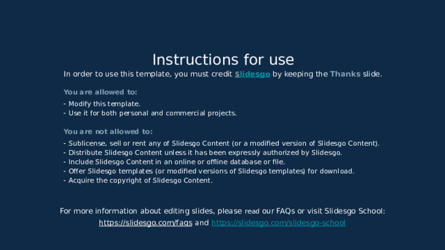 Instructions for use In order to use this template, you must credit S lidesgo  by keeping the Thanks slide. You are allowed to: - Modify this template. - Use it for both personal and commercial projects. You are not allowed to: - Sublicense, sell or rent any of Slidesgo Content (or a modified version of Slidesgo Content). - Distribute Slidesgo Content unless it has been expressly authorized by Slidesgo. - Include Slidesgo Content in an online or offline database or file. - Offer Slidesgo templates (or modified versions of Slidesgo templates) for download. - Acquire the copyright of Slidesgo Content. For more information about editing slides, please read our FAQs or visit Slidesgo School: https://slidesgo.com/faqs  and  https://slidesgo.com/slidesgo-school 