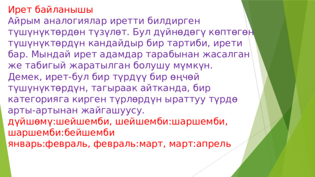 Ирет байланышы  Айрым аналогиялар иретти билдирген түшүнүктөрдөн түзүлөт. Бул дүйнөдөгү көптөгөн түшүнүктөрдүн кандайдыр бир тартиби, ирети бар. Мындай ирет адамдар тарабынан жасалган же табигый жаратылган болушу мүмкүн.  Демек, ирет-бул бир түрдүү бир өңчөй түшүнүктөрдүн, тагыраак айтканда, бир категорияга кирген түрлөрдүн ыраттуу түрдө арты-артынан жайгашуусу.  дүйшөмү:шейшемби, шейшемби:шаршемби,  шаршемби:бейшемби  январь:февраль, февраль:март, март:апрель   