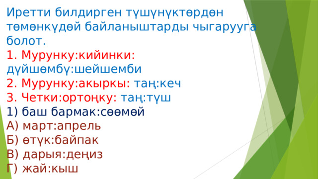 Иретти билдирген түшүнүктөрдөн төмөнкүдөй байланыштарды чыгарууга болот.  1. Мурунку:кийинки: дүйшөмбү:шейшемби  2. Мурунку:акыркы: таң:кеч  3. Четки:ортоңку: таң:түш  1) баш бармак:сөөмөй  А) март:апрель  Б) өтүк:байпак  В) дарыя:деңиз  Г) жай:кыш 