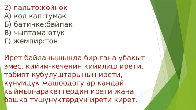 2) пальто:көйнөк  А) кол кап:тумак  Б) батинке:байпак  В) чыптама:өтүк  Г) жемпир:тон   Ирет байланышында бир гана убакыт эмес, кийим-кеченин кийилиш ирети, табият кубулуштарынын ирети, күнүмдүк жашоодогу ар кандай кыймыл-аракеттердин ирети жана башка түшүнүктөрдүн ирети кирет. 