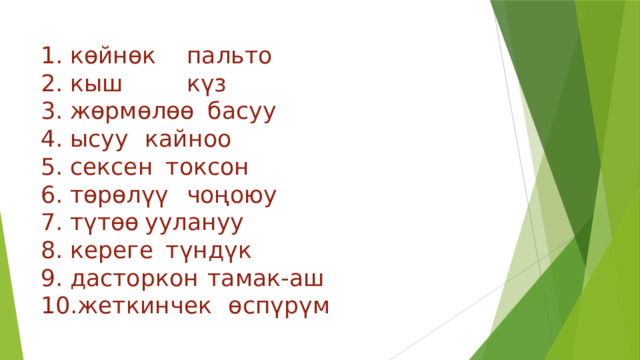 1. көйнөк     пальто  2. кыш      күз  3. жөрмөлөө     басуу  4. ысуу       кайноо  5. сексен      токсон  6. төрөлүү      чоңоюу  7. түтөө       уулануу  8. кереге      түндүк  9. дасторкон     тамак-аш  10.жеткинчек    өспүрүм   