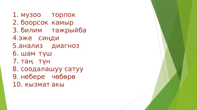 1. музоо     торпок  2. боорсок    камыр  3. билим     тажрыйба  4.эже      сиңди  5.анализ     диагноз  6. шам      түш      7. таң      түн  8. соодалашуу   сатуу  9. небере    чөбөрө  10. кызмат    акы   