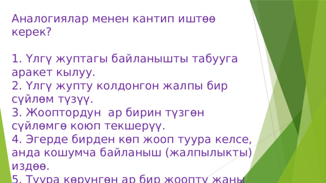 Аналогиялар менен кантип иштөө керек?   1. Үлгү жуптагы байланышты табууга аракет кылуу.  2. Үлгү жупту колдонгон жалпы бир сүйлөм түзүү.  3. Жооптордун ар бирин түзгөн сүйлөмгө коюп текшерүү.  4. Эгерде бирден көп жооп туура келсе, анда кошумча байланыш (жалпылыкты) издөө.  5. Туура көрүнгөн ар бир жоопту жаңы байланыш менен салыштыруу 