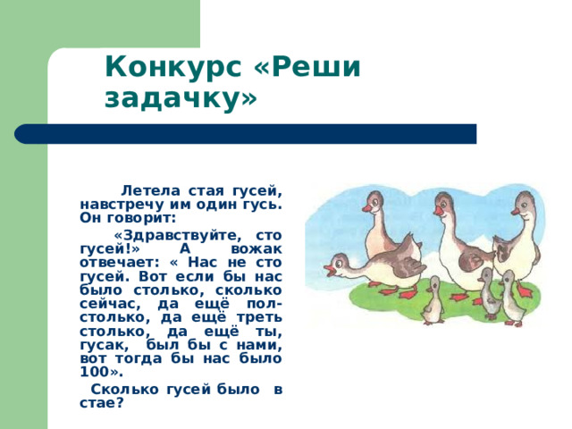 Конкурс «Реши задачку»  Летела стая гусей, навстречу им один гусь. Он говорит:  «Здравствуйте, сто гусей!» А вожак отвечает: « Нас не сто гусей. Вот если бы нас было столько, сколько сейчас, да ещё пол- столько, да ещё треть столько, да ещё ты, гусак, был бы с нами, вот тогда бы нас было 100».  Сколько гусей было в стае? 