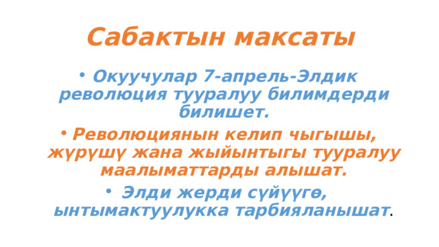 Сабактын максаты Окуучулар 7-апрель-Элдик революция тууралуу билимдерди билишет. Революциянын келип чыгышы, жүрүшү жана жыйынтыгы тууралуу маалыматтарды алышат. Элди жерди сүйүүгө, ынтымактуулукка тарбияланышат . 