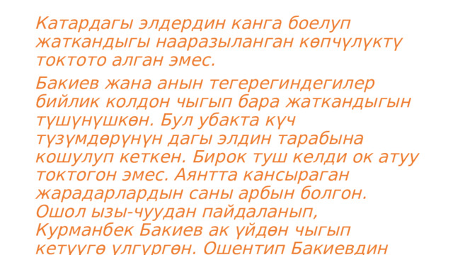 Катардагы элдердин канга боелуп жаткандыгы нааразыланган көпчүлүктү токтото алган эмес. Бакиев жана анын тегерегиндегилер бийлик колдон чыгып бара жаткандыгын түшүнүшкөн. Бул убакта күч түзүмдөрүнүн дагы элдин тарабына кошулуп кеткен. Бирок туш келди ок атуу токтогон эмес. Аянтта кансыраган жарадарлардын саны арбын болгон. Ошол ызы-чуудан пайдаланып, Курманбек Бакиев ак үйдөн чыгып кетүүгө үлгүргөн. Ошентип Бакиевдин режиминин аяктоосуна алып келген. 