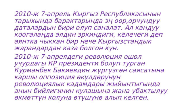 2010-ж 7-апрель Кыргыз Республикасынын тарыхында барактарында эң оор,орчундуу даталардын бири олуп саналат. Ал кандуу коогалаңда элдин эркиндиги, келечеги деп аянтка чыккан бир нече Кыргызстандык жарандардан каза болгон күн. 2010-ж 7-апрелдеги революция ошол учурдагы КР президенти болуп турган Курманбек Бакиевдин жүргүзгөн саясатына каршы оппозиция өкүлдөрүнүн революциялык кадамдары жыйынтыгында анын бийлигинин кулашына жана убактылуу өкмөттүн колуна өтүшүнө алып келген. 