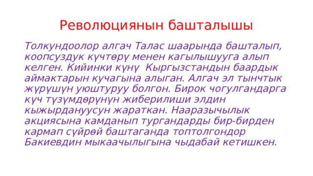 Революциянын башталышы Толкундоолор алгач Талас шаарында башталып, коопсуздук күчтөрү менен кагылышууга алып келген. Кийинки күнү Кыргызстандын баардык аймактарын кучагына алыган. Алгач эл тынчтык жүрүшүн уюштуруу болгон. Бирок чогулгандарга күч түзүмдөрүнүн жиберилиши элдин кыжырдануусун жараткан. Нааразычылык акциясына камданып тургандарды бир-бирден кармап сүйрөй баштаганда топтолгондор Бакиевдин мыкаачылыгына чыдабай кетишкен. 