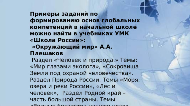 Примеры заданий по формированию основ глобальных компетенций в начальной школе можно найти в учебниках УМК «Школа России»:  «Окружающий мир» А.А. Плешаков  Раздел «Человек и природа.» Темы: «Мир глазами эколога», «Сокровища Земли под охраной человечества». Раздел Природа России. Темы «Моря, озера и реки России», «Лес и человек»,  Раздел Родной край – часть большой страны. Темы «Водные богатства нашего края», «Наши подземные богатства», «Земля – кормилица». 