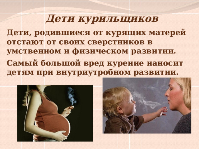 Дети курильщиков Дети, родившиеся от курящих матерей отстают от своих сверстников в умственном и физическом развитии. Самый большой вред курение наносит детям при внутриутробном развитии. 