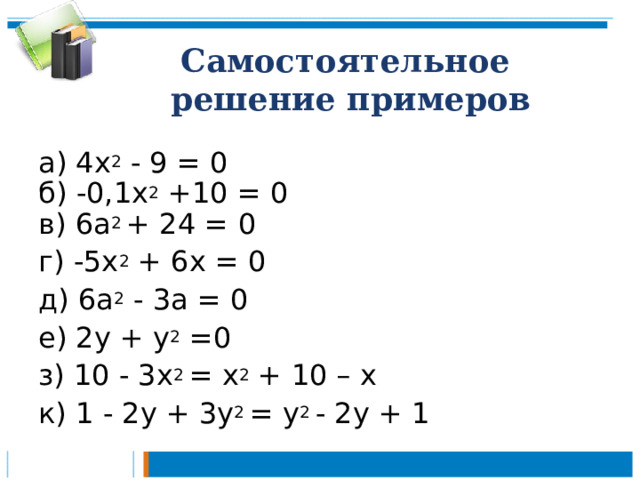 Самостоятельное  решение примеров а) 4х 2 - 9 = 0 б) -0,1х 2 +10 = 0 в) 6а 2 +  24  =  0 г) -5х 2 + 6х = 0 д)  6а 2  - 3а = 0 е) 2у + у 2 =0 з) 10 - 3х 2 = х 2 + 10 – х к) 1 - 2у + 3у 2 = у 2 - 2у + 1 