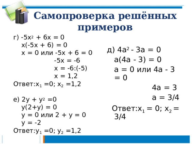 Самопроверка решённых примеров г) -5х 2 + 6х = 0  х(-5х + 6) = 0  х = 0 или -5х + 6 = 0  -5х = -6  х = -6:( -5)   х = 1,2 Ответ:х 1 =0; х 2 =1,2 е) 2у + у 2 =0  у(2+у) = 0  у = 0 или 2 + у = 0  у = -2 Ответ:у 1 =0; у 2 =1,2 д) 4а 2 - 3а = 0  а(4а - 3) = 0  а = 0 или 4а - 3 = 0  4а = 3  а = 3/4  Ответ:х 1 = 0; х 2 = 3/4 