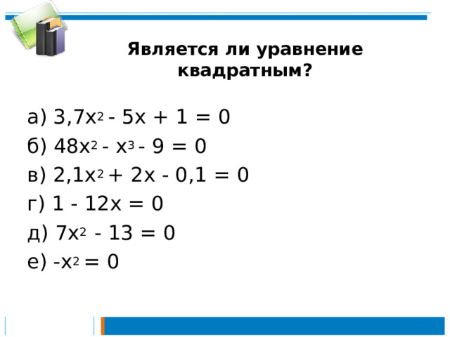 Является ли уравнение квадратным? а) 3,7х 2 - 5х + 1 = 0 б) 48х 2 - х 3 - 9 = 0 в) 2,1х 2 + 2х - 0,1 = 0 г) 1 - 12х = 0 д) 7х 2 - 13 = 0 е) -х 2 = 0 