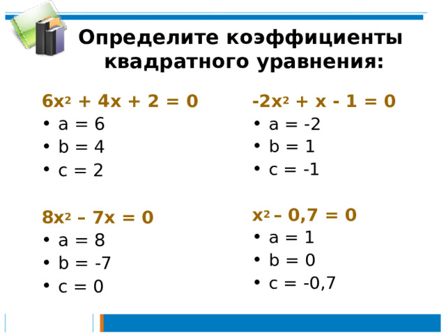 Определите коэффициенты  квадратного уравнения: 6х 2 + 4х + 2 = 0 -2х 2 + х - 1 = 0 а = 6 b = 4 c = 2  а = -2 b =  1 c = -1 8 х 2 – 7х = 0 а = 8 b =  -7 c = 0 х 2 – 0,7 = 0 а = 1 b =  0 c = -0,7 