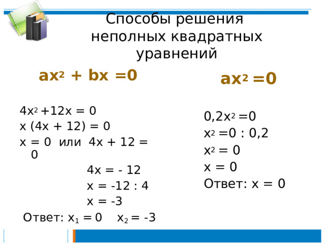 Способы решения  неполных квадратных уравнений ах 2 + bx  =0 4х 2 +12х = 0 х (4х + 12) = 0 х = 0 или 4х + 12 = 0  4х = - 12  х = -12 : 4  х = -3  Ответ: х 1 =  0 х 2 = -3 ах 2 =0  0,2х 2 =0  х 2 =0 : 0,2  х 2 = 0  х = 0  Ответ: х = 0 