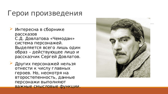 Герои произведения Интересна в сборнике рассказов С.Д. Довлатова «Чемодан» система персонажей. Выделяется всего лишь один образ – действующее лицо и рассказчик Сергей Довлатов. Других персонажей нельзя отнести к числу главных героев. Но, несмотря на второстепенность, данные персонажи выполняют важные смысловые функции. 