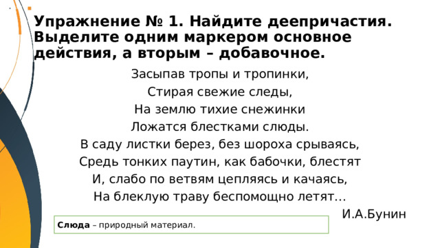 Упражнение № 1. Найдите деепричастия. Выделите одним маркером основное действия, а вторым – добавочное. Засыпав тропы и тропинки, Стирая свежие следы, На землю тихие снежинки Ложатся блестками слюды. В саду листки берез, без шороха срываясь, Средь тонких паутин, как бабочки, блестят И, слабо по ветвям цепляясь и качаясь, На блеклую траву беспомощно летят… И.А.Бунин Слюда – природный материал. 