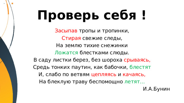 Проверь себя ! Засыпав тропы и тропинки, Стирая свежие следы, На землю тихие снежинки Ложатся блестками слюды. В саду листки берез, без шороха срываясь, Средь тонких паутин, как бабочки, блестят И, слабо по ветвям цепляясь и качаясь, На блеклую траву беспомощно летят… И.А.Бунин 