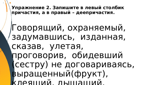 Упражнение 2. Запишите в левый столбик причастия, а в правый – деепричастия.   Говорящий, охраняемый, задумавшись, изданная, сказав, улетая, проговорив, обидевший (сестру) не договариваясь, выращенный(фрукт), клеящий, дышащий, упустив, прыгая. 