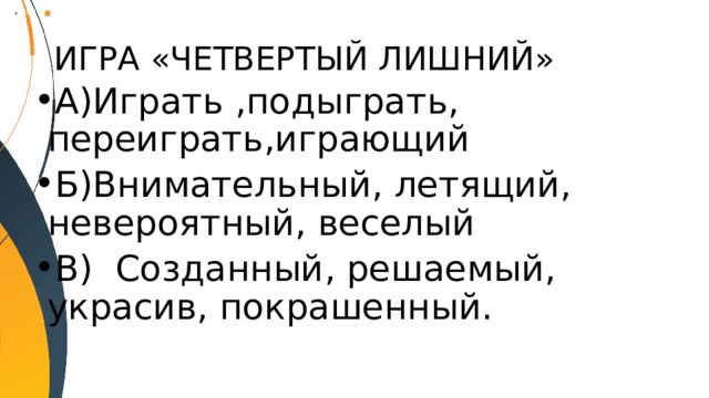 ИГРА «ЧЕТВЕРТЫЙ ЛИШНИЙ» А)Играть ,подыграть, переиграть,играющий Б)Внимательный, летящий, невероятный, веселый В) Созданный, решаемый, украсив, покрашенный. 