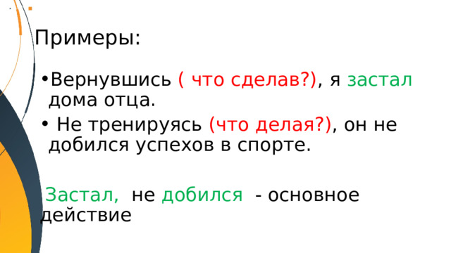 Примеры: Вернувшись ( что сделав?) ,  я застал дома отца.  Не тренируясь (что делая?) ,  он не добился  успехов в спорте.  Застал, не добился - основное действие 