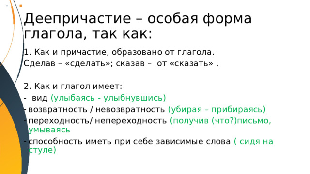 Деепричастие – особая форма глагола, так как: Как и причастие, образовано от глагола. Сделав – «сделать»; сказав – от «сказать» . 2. Как и глагол имеет: - вид (улыбаясь - улыбнувшись) возвратность / невозвратность (убирая – прибираясь) переходность/ непереходность (получив (что?)письмо, умываясь способность иметь при себе зависимые слова ( сидя на стуле) 