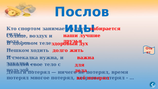 Пословицы набирается Кто спортом занимается, тот силы…   наши лучшие друзья Солнце, воздух и вода - …   В здоровом теле …   здоровый дух Ответ Пешком ходить —…   долго жить И смекалка нужна, и закалка …   важна Закаляй свое тело с пользой…   для дела Деньги потерял — ничего не потерял, время потерял многое потерял, здоровье потерял - … всё потерял 