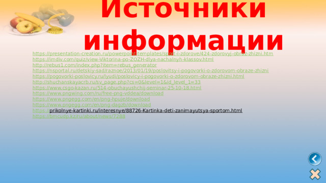 Источники информации https:// presentation-creation.ru/powerpoint-templates/sport-i-zdorove/424-zdorovyj-obraz-zhizni.htm https:// imdiv.com/quiz/view-Viktorina-po-ZOZH-dlya-nachalnyh-klassov.html http:// rebus1.com/index.php?item=rebus_generator https:// nsportal.ru/detskiy-sad/raznoe/2013/01/19/poslovitsy-i-pogovorki-o-zdorovom-obraze-zhizni https:// pogovorki-poslovicy.ru/lyudi/poslovicy-i-pogovorki-o-zdorovom-obraze-zhizni.html http:// shuchanskayacrb.ru/sv_page.php?cs=0&level=1&id_level_1=33 https:// www.csgo-kazan.ru/514-obuchayushchij-seminar-25-10-18.html https:// www.pngwing.com/ru/free-png-vddea/download https:// www.pngegg.com/en/png-hpuje/download https:// www.pngegg.com/en/png-dagzb/download https:// prikolnye-kartinki.ru/interesnye/88726-Kartinka-deti-zanimayutsya-sportom.html  https:// bmcudp.kz/ru/about/news/7288 