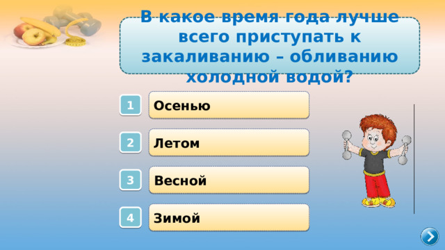 В какое время года лучше всего приступать к закаливанию – обливанию холодной водой? Осенью 1 Летом 2 Весной 3 Зимой 4 