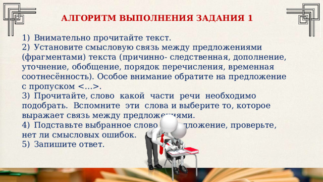 АЛГОРИТМ ВЫПОЛНЕНИЯ ЗАДАНИЯ 1 1)  Внимательно прочитайте текст. 2)  Установите смысловую связь между предложениями (фрагментами) текста (причинно- следственная, дополнение, уточнение, обобщение, порядок перечисления, временная соотнесённость). Особое внимание обратите на предложение с пропуском . 3)  Прочитайте, слово какой части речи необходимо подобрать. Вспомните эти слова и выберите то, которое выражает связь между предложениями. 4)  Подставьте выбранное слово в предложение, проверьте, нет ли смысловых ошибок. 5)  Запишите ответ. 