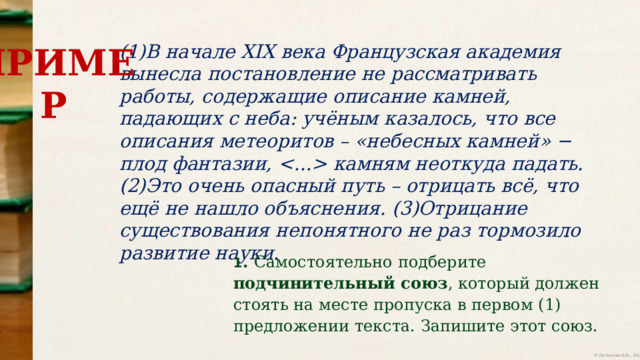 (1)В начале XIX века Французская академия вынесла постановление не рассматривать  работы,  содержащие  описание  камней,  падающих  с  неба:  учёным  казалось,  что  все  описания  метеоритов  – «небесных  камней» − плод фантазии,   камням неоткуда  падать. (2)Это очень опасный путь – отрицать всё, что ещё не нашло объяснения.  (3)Отрицание  существования  непонятного  не  раз  тормозило  развитие  науки. ПРИМЕР 1 .  Самостоятельно  подберите  подчинительный  союз ,  который  должен  стоять  на  месте  пропуска  в  первом  (1)  предложении  текста.  Запишите  этот  союз. 