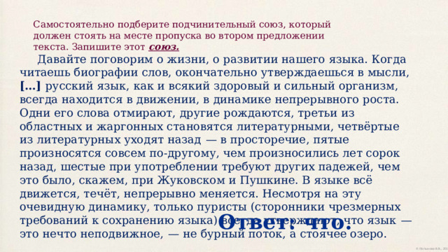 Самостоятельно подберите подчинительный союз, который должен стоять на месте пропуска во втором предложении текста. Запишите этот союз.  Давайте поговорим о жизни, о развитии нашего языка. Когда читаешь биографии слов, окончательно утверждаешься в мысли, […] русский язык, как и всякий здоровый и сильный организм, всегда находится в движении, в динамике непрерывного роста. Одни его слова отмирают, другие рождаются, третьи из областных и жаргонных становятся литературными, четвёртые из литературных уходят назад  — в просторечие, пятые произносятся совсем по-другому, чем произносились лет сорок назад, шестые при употреблении требуют других падежей, чем это было, скажем, при Жуковском и Пушкине. В языке всё движется, течёт, непрерывно меняется. Несмотря на эту очевидную динамику, только пуристы (сторонники чрезмерных требований к сохранению языка) всегда утверждают, что язык  — это нечто неподвижное,  — не бурный поток, а стоячее озеро. Ответ: что. 