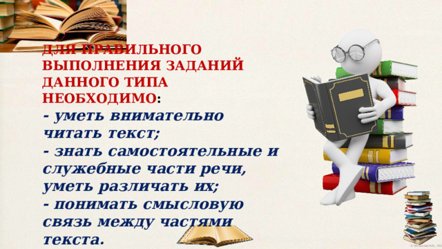 ДЛЯ  ПРАВИЛЬНОГО  ВЫПОЛНЕНИЯ  ЗАДАНИЙ  ДАННОГО  ТИПА НЕОБХОДИМО : - уметь  внимательно  читать  текст; - знать  самостоятельные  и  служебные  части  речи,  уметь  различать  их;  - понимать  смысловую  связь  между  частями  текста. 