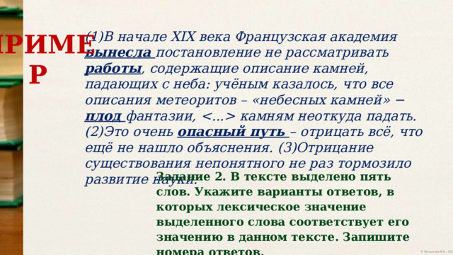 (1)В начале XIX века Французская академия вынесла постановление не рассматривать  работы ,  содержащие  описание  камней,  падающих  с  неба:  учёным  казалось,  что  все  описания  метеоритов  – «небесных  камней» − плод фантазии,   камням неоткуда  падать. (2)Это очень опасный путь – отрицать всё, что ещё не нашло объяснения.  (3)Отрицание  существования  непонятного  не  раз  тормозило  развитие  науки. ПРИМЕР Задание 2. В тексте выделено пять слов. Укажите варианты ответов, в которых лексическое значение выделенного слова соответствует его значению в данном тексте. Запишите номера ответов. 