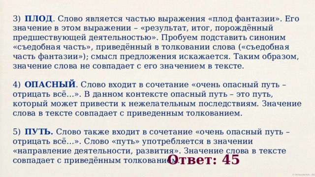 3)  ПЛОД . Слово является частью выражения «плод фантазии». Его значение в этом выражении – «результат, итог, порождённый предшествующей деятельностью». Пробуем подставить синоним «съедобная часть», приведённый в толковании слова («съедобная часть фантазии»); смысл предложения искажается. Таким образом, значение слова не совпадает с его значением в тексте. 4)  ОПАСНЫЙ . Слово входит в сочетание «очень опасный путь – отрицать всё…». В данном контексте опасный путь – это путь, который может привести к нежелательным последствиям. Значение слова в тексте совпадает с приведенным толкованием. 5)  ПУТЬ. Слово также входит в сочетание «очень опасный путь – отрицать всё…». Слово «путь» употребляется в значении «направление деятельности, развития». Значение слова в тексте совпадает с приведённым толкованием. Ответ:  45 