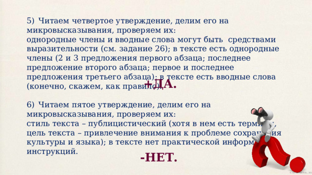 5)  Читаем четвертое утверждение, делим его на микровысказывания, проверяем их: однородные члены и вводные слова могут быть средствами выразительности (см. задание 26); в тексте есть однородные члены (2 и 3 предложения первого абзаца; последнее предложение второго абзаца; первое и последнее предложения третьего абзаца); в тексте есть вводные слова (конечно, скажем, как правило). 6)  Читаем пятое утверждение, делим его на микровысказывания, проверяем их: стиль текста – публицистический (хотя в нем есть термины, цель текста – привлечение внимания к проблеме сохранения культуры и языка); в тексте нет практической информации, инструкций. +ДА. -НЕТ. 