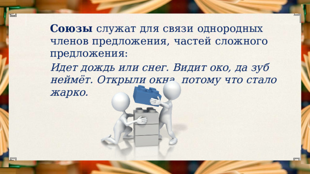 Союзы служат  для  связи  однородных  членов  предложения,  частей  сложного  предложения:  Идет  дождь  или  снег.  Видит  око,  да  зуб  неймёт.  Открыли  окна,  потому  что  стало  жарко. 