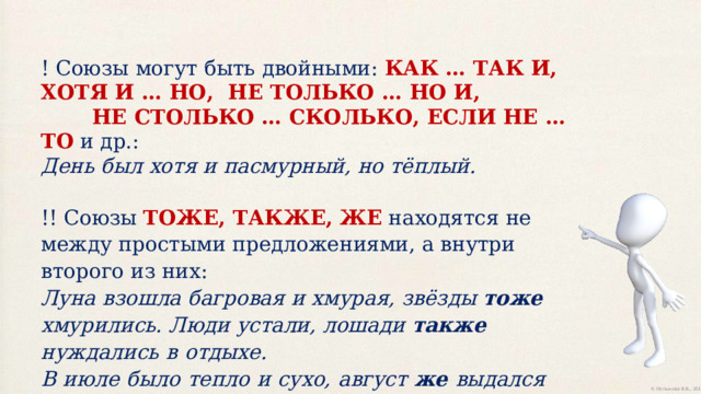 !  Союзы  могут  быть  двойными:  КАК  …  ТАК  И,  ХОТЯ  И  …  НО,  НЕ  ТОЛЬКО  …  НО  И,  НЕ  СТОЛЬКО …  СКОЛЬКО,  ЕСЛИ  НЕ  …  ТО  и  др.:  День  был  хотя  и  пасмурный,  но  тёплый.   !! Союзы ТОЖЕ, ТАКЖЕ, ЖЕ  находятся не между простыми предложениями, а внутри второго  из  них:  Луна  взошла  багровая  и  хмурая,  звёзды  тоже  хмурились.  Люди  устали,  лошади  также  нуждались  в  отдыхе.  В  июле  было  тепло  и  сухо,  август  же  выдался  прохладный  и  дождливый . 