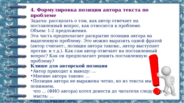 4. Формулировка позиции автора текста по проблеме Задача: рассказать о том, как автор отвечает на поставленный вопрос, как относится к проблеме. Объем: 1-2 предложения. Эта часть предполагает раскрытие позиции автора на выделенную проблему. Это можно выразить одной фразой (автор считает:, позиция автора такова:, автор выступает против: и т.д.). Как сам автор отвечает на поставленный вопрос? Как он предполагает решить поставленную проблему? Клише для авторской позиции Автор приходит к выводу: ... Мнение автора таково: ... Позиция автора не выражена четко, но из текста мы понимаем,  что ... (ФИО автора) хотел донести до читателя следующую  мысль: ... Автор считает, что... На мой взгляд, автор хотел... 