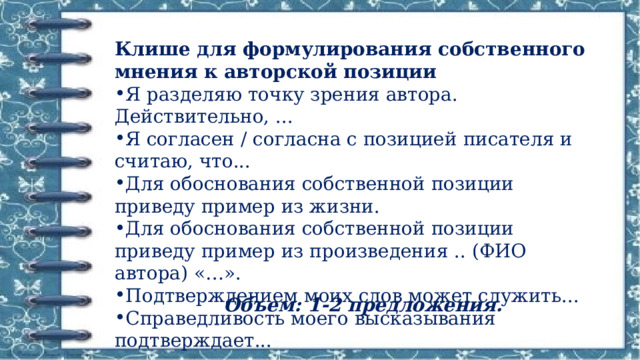 Клише для формулирования собственного мнения к авторской позиции Я разделяю точку зрения автора. Действительно, ... Я согласен / согласна с позицией писателя и считаю, что... Для обоснования собственной позиции приведу пример из жизни. Для обоснования собственной позиции приведу пример из произведения .. (ФИО автора) «…». Подтверждением моих слов может служить... Справедливость моего высказывания подтверждает... Объем: 1-2 предложения. 