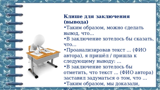 Клише для заключения (вывода) Таким образом, можно сделать вывод, что... В заключение хотелось бы сказать, что... Проанализировав текст ... (ФИО автора), я пришёл / пришла к следующему выводу: ... В заключение хотелось бы отметить, что текст ... (ФИО автора) заставил задуматься о том, что ... Таким образом, мы доказали, что ... 