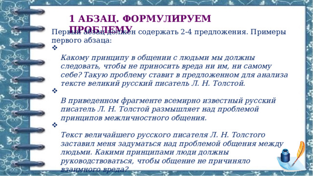 1 АБЗАЦ. ФОРМУЛИРУЕМ ПРОБЛЕМУ Первый абзац должен содержать 2-4 предложения. Примеры первого абзаца:  Какому принципу в общении с людьми мы должны следовать, чтобы не приносить вреда ни им, ни самому себе? Такую проблему ставит в предложенном для анализа тексте великий русский писатель Л. Н. Толстой.  В приведенном фрагменте всемирно известный русский писатель Л. Н. Толстой размышляет над проблемой принципов межличностного общения.  Текст величайшего русского писателя Л. Н. Толстого заставил меня задуматься над проблемой общения между людьми. Какими принципами люди должны руководствоваться, чтобы общение не причиняло взаимного вреда? 