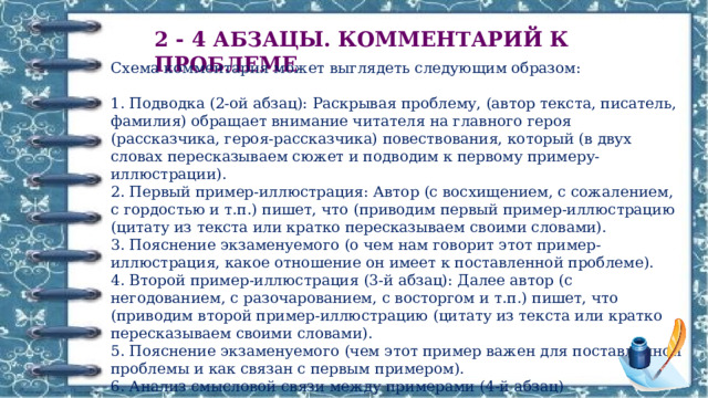 2 - 4 АБЗАЦЫ. КОММЕНТАРИЙ К ПРОБЛЕМЕ Схема комментария может выглядеть следующим образом:  1. Подводка (2-ой абзац): Раскрывая проблему, (автор текста, писатель, фамилия) обращает внимание читателя на главного героя (рассказчика, героя-рассказчика) повествования, который (в двух словах пересказываем сюжет и подводим к первому примеру-иллюстрации).  2. Первый пример-иллюстрация: Автор (с восхищением, с сожалением, с гордостью и т.п.) пишет, что (приводим первый пример-иллюстрацию (цитату из текста или кратко пересказываем своими словами).  3. Пояснение экзаменуемого (о чем нам говорит этот пример-иллюстрация, какое отношение он имеет к поставленной проблеме).  4. Второй пример-иллюстрация (3-й абзац): Далее автор (с негодованием, с разочарованием, с восторгом и т.п.) пишет, что (приводим второй пример-иллюстрацию (цитату из текста или кратко пересказываем своими словами).  5. Пояснение экзаменуемого (чем этот пример важен для поставленной проблемы и как связан с первым примером).  6. Анализ смысловой связи между примерами (4-й абзац) 