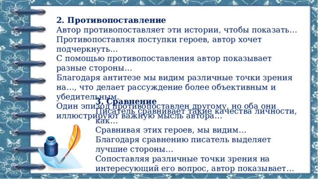 2. Противопоставление  Автор противопоставляет эти истории, чтобы показать…  Противопоставляя поступки героев, автор хочет подчеркнуть…  С помощью противопоставления автор показывает разные стороны…  Благодаря антитезе мы видим различные точки зрения на…, что делает рассуждение более объективным и убедительным.  Один эпизод противопоставлен другому, но оба они иллюстрируют важную мысль автора… 3. Сравнение  Писатель сравнивает такие качества личности, как…  Сравнивая этих героев, мы видим…  Благодаря сравнению писатель выделяет лучшие стороны…  Сопоставляя различные точки зрения на интересующий его вопрос, автор показывает… 