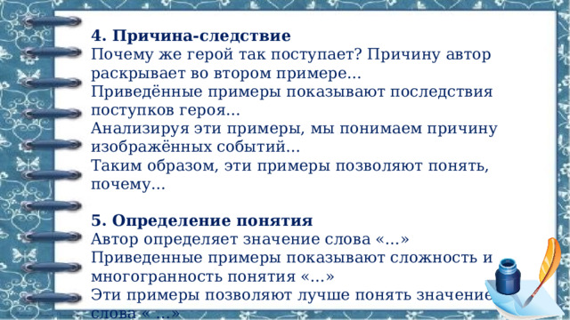 4. Причина-следствие  Почему же герой так поступает? Причину автор раскрывает во втором примере…  Приведённые примеры показывают последствия поступков героя…  Анализируя эти примеры, мы понимаем причину изображённых событий…  Таким образом, эти примеры позволяют понять, почему…  5. Определение понятия  Автор определяет значение слова «…»  Приведенные примеры показывают сложность и многогранность понятия «…»  Эти примеры позволяют лучше понять значение слова « …» 