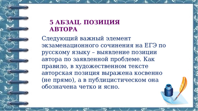 5 АБЗАЦ. ПОЗИЦИЯ АВТОРА Следующий важный элемент экзаменационного сочинения на ЕГЭ по русскому языку – выявление позиции автора по заявленной проблеме. Как правило, в художественном тексте авторская позиция выражена косвенно (не прямо), а в публицистическом она обозначена четко и ясно. 