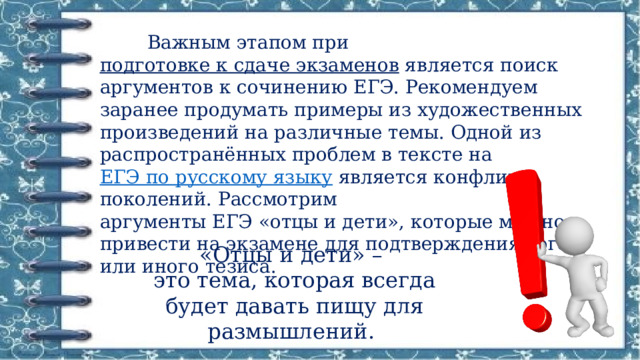  Важным этапом при  подготовке к сдаче экзаменов  является поиск аргументов к сочинению ЕГЭ. Рекомендуем заранее продумать примеры из художественных произведений на различные темы. Одной из распространённых проблем в тексте на  ЕГЭ по русскому языку  является конфликт поколений. Рассмотрим аргументы ЕГЭ «отцы и дети», которые можно привести на экзамене для подтверждения того или иного тезиса. «Отцы и дети» – это тема, которая всегда будет давать пищу для размышлений. 