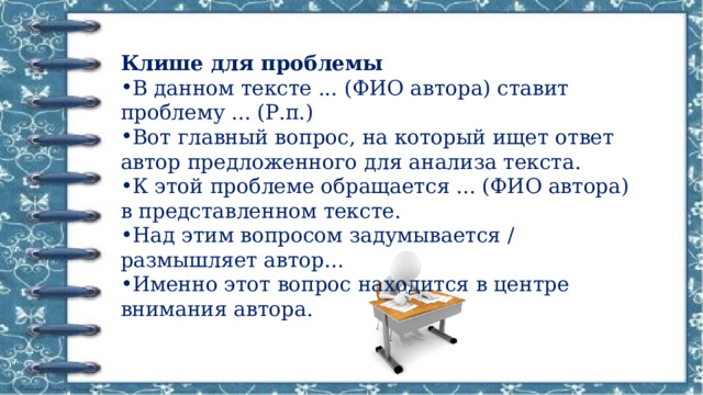 Клише для проблемы В данном тексте ... (ФИО автора) ставит проблему ... (Р.п.) Вот главный вопрос, на который ищет ответ автор предложенного для анализа текста. К этой проблеме обращается ... (ФИО автора) в представленном тексте. Над этим вопросом задумывается / размышляет автор... Именно этот вопрос находится в центре внимания автора. 